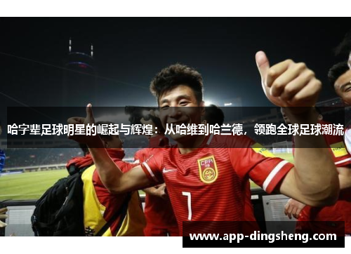 哈字辈足球明星的崛起与辉煌：从哈维到哈兰德，领跑全球足球潮流