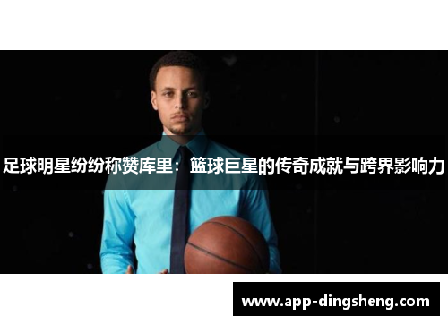 足球明星纷纷称赞库里：篮球巨星的传奇成就与跨界影响力